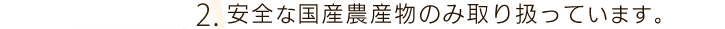 2.安全な国産農産物のみ取り扱っています。